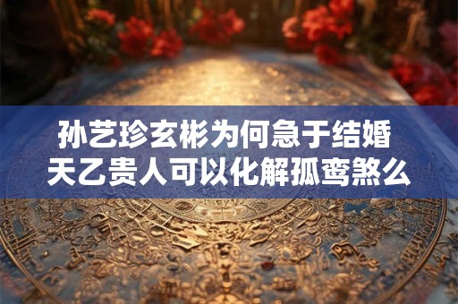 孙艺珍玄彬为何急于结婚 天乙贵人可以化解孤鸾煞么