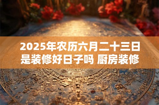 2025年农历六月二十三日是装修好日子吗 厨房装修禁忌