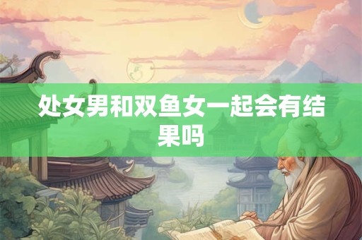处女男和双鱼女一起会有结果吗