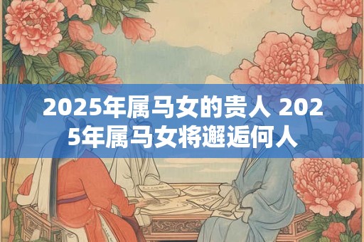 2025年属马女的贵人 2025年属马女将邂逅何人