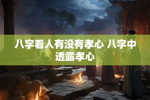 八字看人有没有孝心 八字中透露孝心