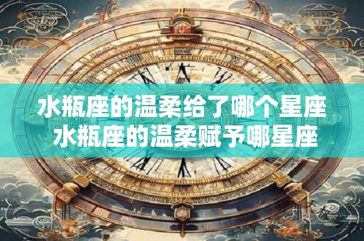 水瓶座的温柔给了哪个星座 水瓶座的温柔赋予哪星座