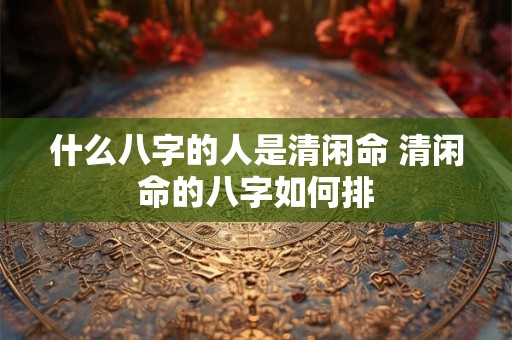 什么八字的人是清闲命 清闲命的八字如何排