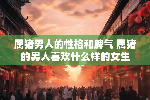 属猪男人的性格和脾气 属猪的男人喜欢什么样的女生