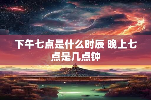 下午七点是什么时辰 晚上七点是几点钟