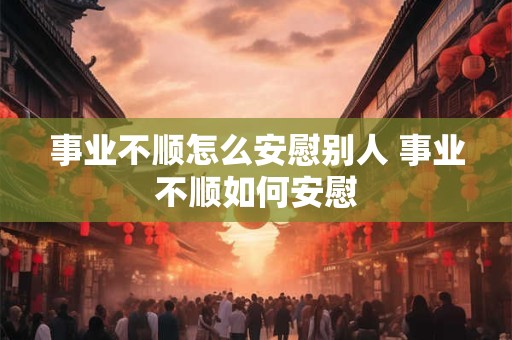 事业不顺怎么安慰别人 事业不顺如何安慰