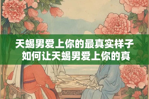 天蝎男爱上你的最真实样子 如何让天蝎男爱上你的真实自我