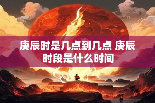庚辰时是几点到几点 庚辰时段是什么时间