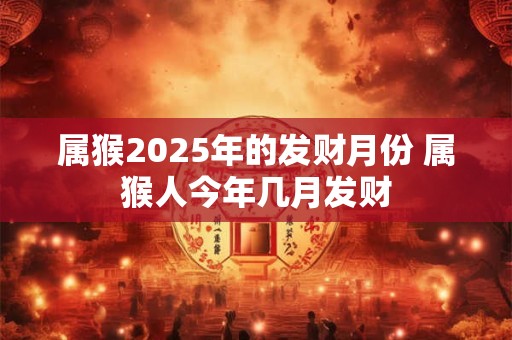 属猴2025年的发财月份 属猴人今年几月发财