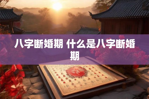 八字断婚期 什么是八字断婚期