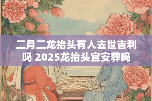 二月二龙抬头有人去世吉利吗 2025龙抬头宜安葬吗