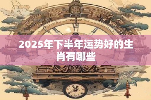 2025年下半年运势好的生肖有哪些