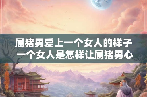 属猪男爱上一个女人的样子 一个女人是怎样让属猪男心动的