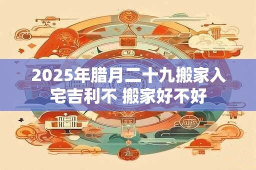 2025年腊月二十九搬家入宅吉利不 搬家好不好