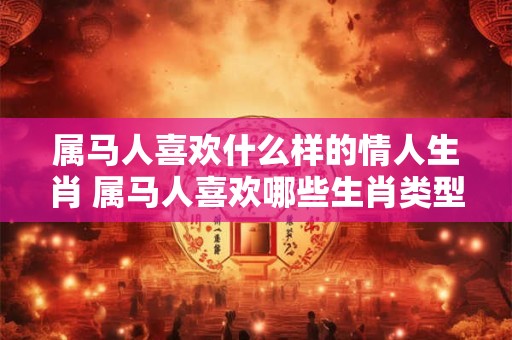 属马人喜欢什么样的情人生肖 属马人喜欢哪些生肖类型的情人