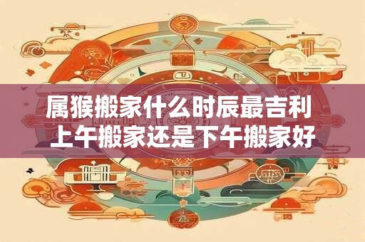 属猴搬家什么时辰最吉利 上午搬家还是下午搬家好