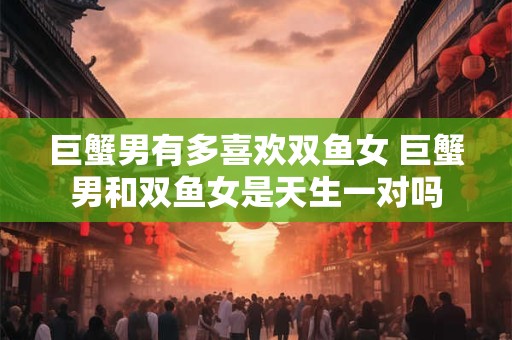 巨蟹男有多喜欢双鱼女 巨蟹男和双鱼女是天生一对吗