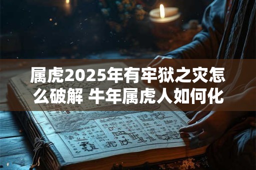 属虎2025年有牢狱之灾怎么破解 牛年属虎人如何化解灾难