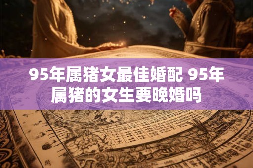 95年属猪女最佳婚配 95年属猪的女生要晚婚吗