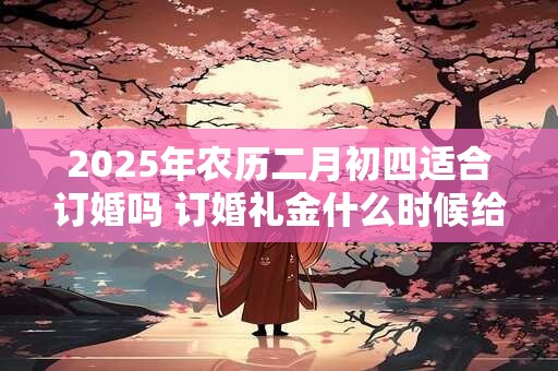 2025年农历二月初四适合订婚吗 订婚礼金什么时候给好