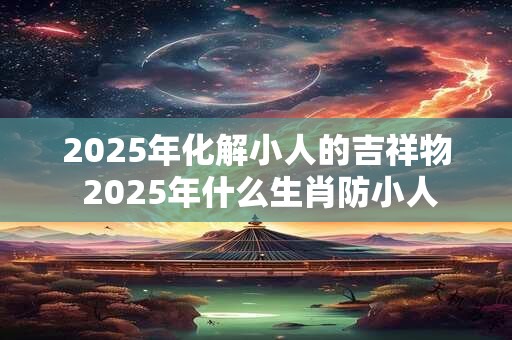 2025年化解小人的吉祥物 2025年什么生肖防小人