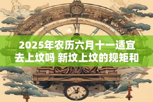 2025年农历六月十一适宜去上坟吗 新坟上坟的规矩和仪式 2025年农历六月十一适宜去上坟吗 新坟上坟的规矩和仪式