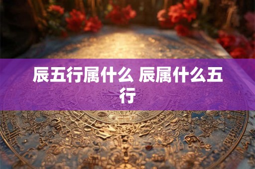辰五行属什么 辰属什么五行