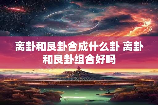 离卦和艮卦合成什么卦 离卦和艮卦组合好吗 离卦和艮卦合成什么卦 离卦和艮卦组合好吗