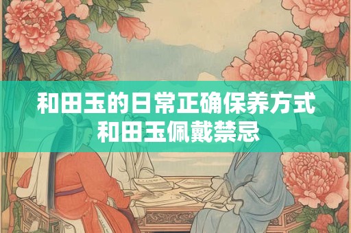 和田玉的日常正确保养方式 和田玉佩戴禁忌