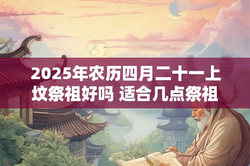 2025年农历四月二十一上坟祭祖好吗 适合几点祭祖
