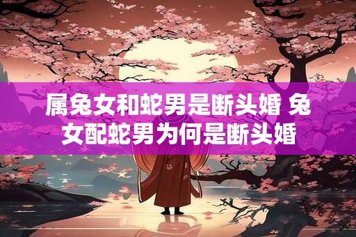 属兔女和蛇男是断头婚 兔女配蛇男为何是断头婚