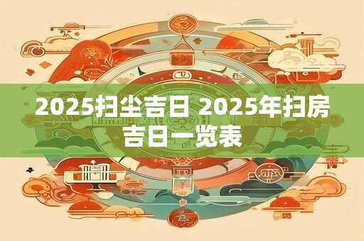 2025扫尘吉日 2025年扫房吉日一览表