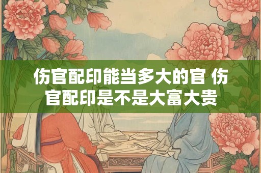 伤官配印能当多大的官 伤官配印是不是大富大贵