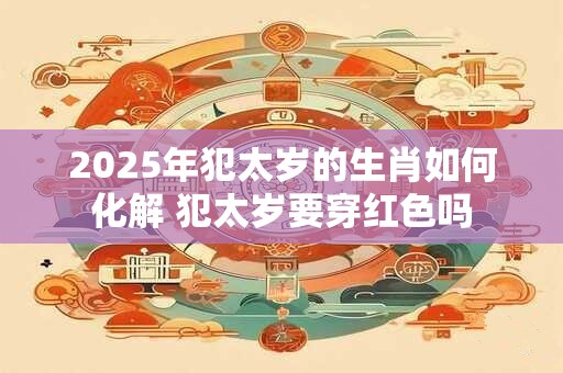 2025年犯太岁的生肖如何化解 犯太岁要穿红色吗
