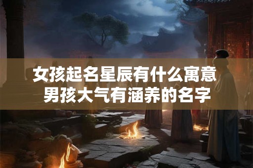 女孩起名星辰有什么寓意 男孩大气有涵养的名字