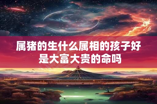 属猪的生什么属相的孩子好 是大富大贵的命吗 属猪的生什么属相的孩子好 是大富大贵的命吗