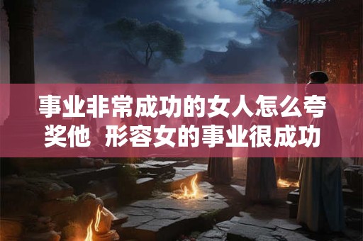 事业非常成功的女人怎么夸奖他  形容女的事业很成功怎么说
