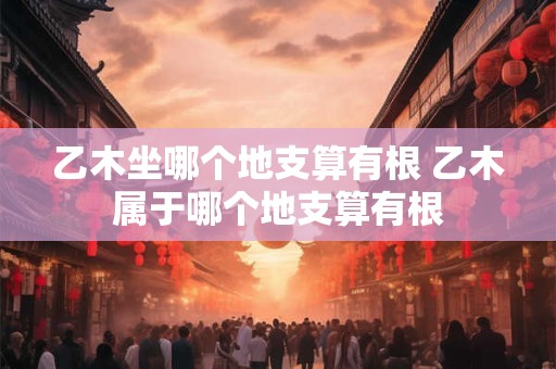 乙木坐哪个地支算有根 乙木属于哪个地支算有根
