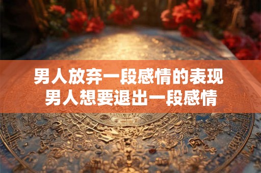 男人放弃一段感情的表现 男人想要退出一段感情