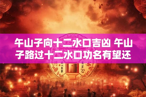 午山子向十二水口吉凶 午山子路过十二水口功名有望还是凶多吉少