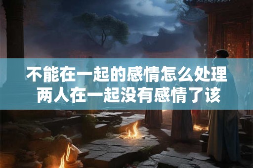 不能在一起的感情怎么处理 两人在一起没有感情了该怎么处理