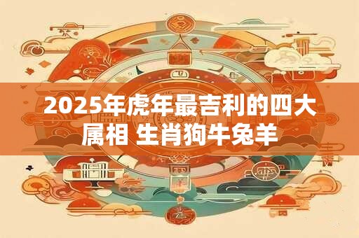 2025年虎年最吉利的四大属相 生肖狗牛兔羊