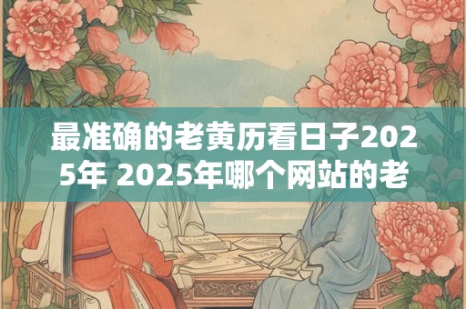 最准确的老黄历看日子2025年 2025年哪个网站的老黄历最准确