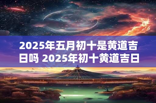 2025年五月初十是黄道吉日吗 2025年初十黄道吉日