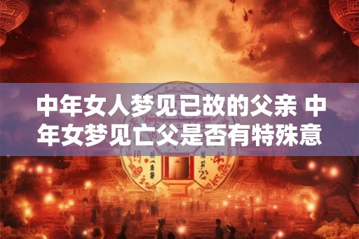 中年女人梦见已故的父亲 中年女梦见亡父是否有特殊意义