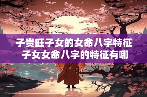 子贵旺子女的女命八字特征 子女女命八字的特征有哪些优点