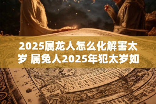 2025属龙人怎么化解害太岁 属兔人2025年犯太岁如何破