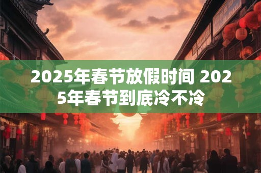 2025年春节放假时间 2025年春节到底冷不冷