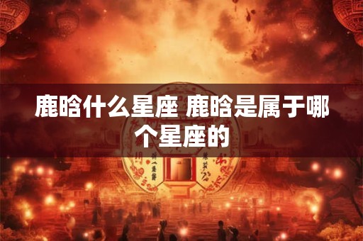 鹿晗什么星座 鹿晗是属于哪个星座的