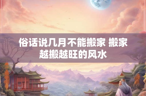俗话说几月不能搬家 搬家越搬越旺的风水